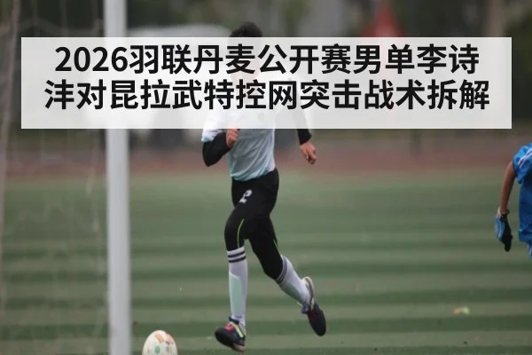 2026羽联丹麦公开赛男单李诗沣对昆拉武特控网突击战术拆解