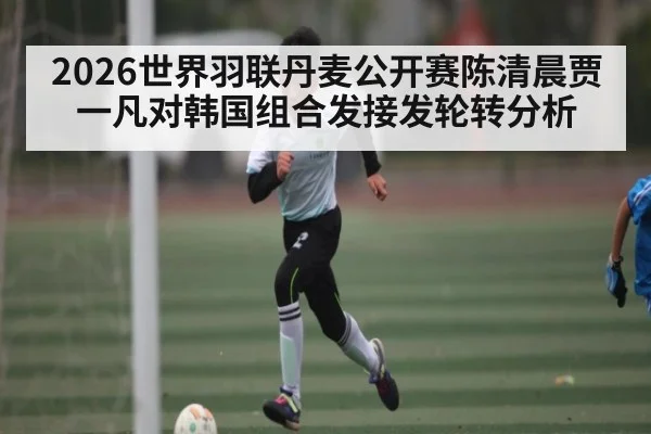 2026世界羽联丹麦公开赛陈清晨贾一凡对韩国组合发接发轮转分析